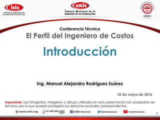 Introducción
Ing. Manuel Alejandro Rodríguez Suárez
18 de mayo de 2016
Importante: Las fotografías, imágenes o dibujos utilizados en esta presentación son propiedad de
terceros, por lo que quedan protegidos los derechos autorales correspondientes.
Conferencia Técnica
El Perfil del Ingeniero de Costos
3
 