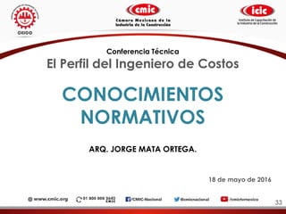 CONOCIMIENTOS
NORMATIVOS
ARQ. JORGE MATA ORTEGA.
33
Conferencia Técnica
El Perfil del Ingeniero de Costos
18 de mayo de 2016
 