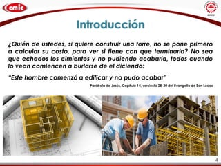 Introducción
¿Quién de ustedes, si quiere construir una torre, no se pone primero
a calcular su costo, para ver si tiene con que terminarla? No sea
que echados los cimientos y no pudiendo acabarla, todos cuando
lo vean comiencen a burlarse de el diciendo:
“Este hombre comenzó a edificar y no pudo acabar”
Parábola de Jesús, Capítulo 14, versículo 28-30 del Evangelio de San Lucas
4
 