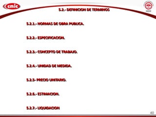5.2.- DEFINICION DE TERMINOS
5.2.1.- NORMAS DE OBRA PUBLICA.
5.2.2.- ESPECIFICACION.
5.2.3.- CONCEPTO DE TRABAJO.
5.2.4.- UNIDAD DE MEDIDA.
5.2.5- PRECIO UNITARIO.
5.2.6.- ESTIMACION.
5.2.7.- LIQUIDACION
40
 