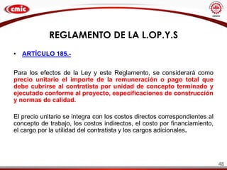 REGLAMENTO DE LA L.OP.Y.S
• ARTÍCULO 185.-
Para los efectos de la Ley y este Reglamento, se considerará como
precio unitario el importe de la remuneración o pago total que
debe cubrirse al contratista por unidad de concepto terminado y
ejecutado conforme al proyecto, especificaciones de construcción
y normas de calidad.
El precio unitario se integra con los costos directos correspondientes al
concepto de trabajo, los costos indirectos, el costo por financiamiento,
el cargo por la utilidad del contratista y los cargos adicionales.
48
 