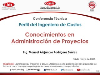 Conocimientos en
Administración de Proyectos
Ing. Manuel Alejandro Rodríguez Suárez
Conferencia Técnica
18 de mayo de 2016
Importante: Las fotografías, imágenes o dibujos utilizados en esta presentación son propiedad de
terceros, por lo que quedan protegidos los derechos autorales correspondientes.
Perfil del Ingeniero de Costos
55
 