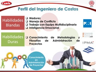 Perfil del Ingeniero de Costos
Conocimiento
en
Administración
de Proyectos
 Madurez
 Manejo de Conflicto
 Trabajo con Equipo Multidisciplinario
 Inteligencia Emocional
 Conocimiento de Metodologías y
Filosofías de Administración de
Proyectos
Habilidades
Blandas
Habilidades
Duras
56
 
