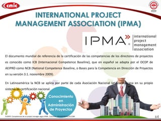 INTERNATIONAL PROJECT
MANAGEMENT ASSOCIATION (IPMA)
Conocimiento
en
Administración
de Proyectos
FUENTE: Competencias de un project manager según IPMA . Columna. LIDERDEPROYECTO.COM
El documento mundial de referencia de la certificación de las competencias de los directores de proyectos
es conocido como ICB (Internacional Competence Baseline), que en español se adapta por el OCDP de
AEIPRO como NCB (National Competence Baseline, o Bases para la Competencia en Dirección de Proyectos
en su versión 3.1. noviembre 2009).
En Latinoamérica la NCB se aplica por parte de cada Asociación Nacional latinoamericana en su propio
sistema de certificación nacional.
64
 