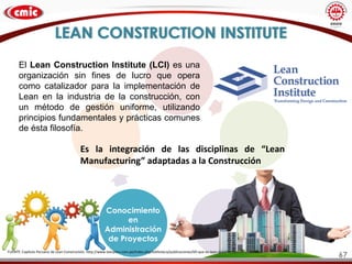 LEAN CONSTRUCTION INSTITUTE
Conocimiento
en
Administración
de Proyectos
Es la integración de las disciplinas de “Lean
Manufacturing” adaptadas a la Construcción
FUENTE: Capítulo Peruano de Lean Constructión. http://www.leanperu.com.pe/index.php/biblioteca/publicaciones/69-que-es-lean-construction
El Lean Construction Institute (LCI) es una
organización sin fines de lucro que opera
como catalizador para la implementación de
Lean en la industria de la construcción, con
un método de gestión uniforme, utilizando
principios fundamentales y prácticas comunes
de ésta filosofía.
67
 