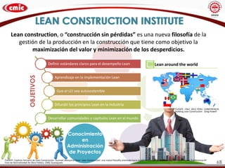 LEAN CONSTRUCTION INSTITUTE
Conocimiento
en
Administración
de Proyectos
Lean construction, o “construcción sin pérdidas” es una nueva filosofía de la
gestión de la producción en la construcción que tiene como objetivo la
maximización del valor y minimización de los desperdicios.
FUENTE: Capítulo Peruano de Lean Constructión. Guzman Marquina Cesar. Lean Construction: una nueva filosofía orientada hacia la administración de la producción en construcción. Conferencia 6º
Foro de Normatividad de Obra Pública. CMIC Guanajuato
Definir estándares claros para el desempeño Lean
Aprendizaje en la implementación Lean
Que el LCI sea autosostenible
Difundir los principios Lean en la industria
Desarrollar comunidades y capítulos Lean en el mundo
OBJETIVOS
FUENTE: CNLC 2012 PERÚ. CONFERENCIA:
Building Lean Construction . Greg Howell
68
 