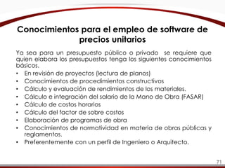 Conocimientos para el empleo de software de
precios unitarios
Ya sea para un presupuesto público o privado se requiere que
quien elabora los presupuestos tenga los siguientes conocimientos
básicos.
• En revisión de proyectos (lectura de planos)
• Conocimientos de procedimientos constructivos
• Cálculo y evaluación de rendimientos de los materiales.
• Cálculo e integración del salario de la Mano de Obra (FASAR)
• Cálculo de costos horarios
• Cálculo del factor de sobre costos
• Elaboración de programas de obra
• Conocimientos de normatividad en materia de obras públicas y
reglamentos.
• Preferentemente con un perfil de Ingeniero o Arquitecto.
71
 