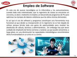 73
En esta era de avance tecnológico en la informática y las comunicaciones,
cuando todo está sistematizado, que la ingeniería de costos se encuentre en
sincronía, es decir; mediante el empleo y el desarrollo de programas de PU para
optimizar los tiempos de labores cotidianas que las obras mismas demandan.
Es así que el uso de software y programas constituyen una herramienta muy
funcional ya que desde su incorporación en la ingeniería no se han dejado de
utilizar, porque brinda toda una gama de oportunidades para resolver los
obstáculos de cálculo, técnicos y administrativos. Sin embargo hay que tener
cuidado de emplearlo de forma correcta y racional, ya que puede convertirse, a
largo plazo, en una disminución las capacidades metodológicas convirtiéndose
dicha funcionalidad en un arma en su contra.
Empleo de Software
 