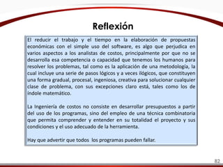 El reducir el trabajo y el tiempo en la elaboración de propuestas
económicas con el simple uso del software, es algo que perjudica en
varios aspectos a los analistas de costos, principalmente por que no se
desarrolla esa competencia o capacidad que tenemos los humanos para
resolver los problemas, tal como es la aplicación de una metodología, la
cual incluye una serie de pasos lógicos y a veces ilógicos, que constituyen
una forma gradual, procesal, ingeniosa, creativa para solucionar cualquier
clase de problema, con sus excepciones claro está, tales como los de
índole matemático.
La Ingeniería de costos no consiste en desarrollar presupuestos a partir
del uso de los programas, sino del empleo de una técnica combinatoria
que permita comprender y entender en su totalidad el proyecto y sus
condiciones y el uso adecuado de la herramienta.
Hay que advertir que todos los programas pueden fallar.
Reflexión
82
 