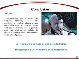 Conclusión:
Es indispensable para el empleo de
cualquier software, tener los
conocimientos técnicos básicos y una
metodología clara, es decir emplearlo
como una herramienta que le permita
hacer más eficiente su trabajo, la
efectividad proviene de los conocimientos
y la expertis adquirida.
La Herramienta no hace al Ingeniero de Costos.
El ingeniero de Costos se sirve de la herramienta.
Conclusión
83
 