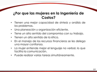 ¿Por que las mujeres en la Ingeniería de
Costos?
• Tienen una mejor capacidad de síntesis y análisis de
los problemas.
• Una planeación y organización eficiente.
• Tiene un alto sentido del compromiso con su trabajo.
• Tienen un alto sentido de la ética.
• En el manejo de los recursos financieros se les delega
una mayor confianza.
• La mujer entiende mejor el lenguaje no verbal, lo que
facilita la comunicación.
• Puede realizar varias tareas simultáneamente.
89
 