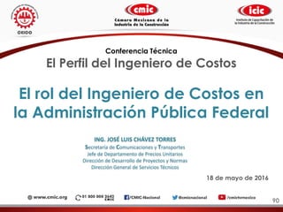 El rol del Ingeniero de Costos en
la Administración Pública Federal
90
Conferencia Técnica
El Perfil del Ingeniero de Costos
18 de mayo de 2016
ING. JOSÉ LUIS CHÁVEZ TORRES
Secretaría de Comunicaciones y Transportes
Jefe de Departamento de Precios Unitarios
Dirección de Desarrollo de Proyectos y Normas
Dirección General de Servicios Técnicos
 