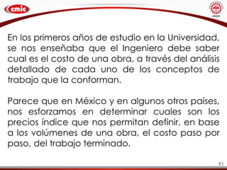 91
En los primeros años de estudio en la Universidad,
se nos enseñaba que el Ingeniero debe saber
cual es el costo de una obra, a través del análisis
detallado de cada uno de los conceptos de
trabajo que la conforman.
Parece que en México y en algunos otros países,
nos esforzamos en determinar cuales son los
precios índice que nos permitan definir, en base
a los volúmenes de una obra, el costo paso por
paso, del trabajo terminado.
 