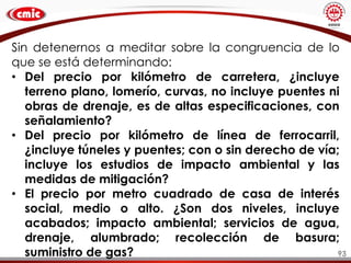 93
Sin detenernos a meditar sobre la congruencia de lo
que se está determinando:
• Del precio por kilómetro de carretera, ¿incluye
terreno plano, lomerío, curvas, no incluye puentes ni
obras de drenaje, es de altas especificaciones, con
señalamiento?
• Del precio por kilómetro de línea de ferrocarril,
¿incluye túneles y puentes; con o sin derecho de vía;
incluye los estudios de impacto ambiental y las
medidas de mitigación?
• El precio por metro cuadrado de casa de interés
social, medio o alto. ¿Son dos niveles, incluye
acabados; impacto ambiental; servicios de agua,
drenaje, alumbrado; recolección de basura;
suministro de gas?
 