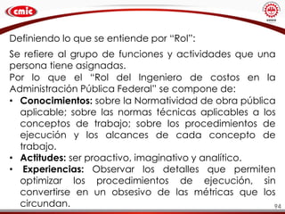 94
Definiendo lo que se entiende por “Rol”:
Se refiere al grupo de funciones y actividades que una
persona tiene asignadas.
Por lo que el “Rol del Ingeniero de costos en la
Administración Pública Federal” se compone de:
• Conocimientos: sobre la Normatividad de obra pública
aplicable; sobre las normas técnicas aplicables a los
conceptos de trabajo; sobre los procedimientos de
ejecución y los alcances de cada concepto de
trabajo.
• Actitudes: ser proactivo, imaginativo y analítico.
• Experiencias: Observar los detalles que permiten
optimizar los procedimientos de ejecución, sin
convertirse en un obsesivo de las métricas que los
circundan.
 