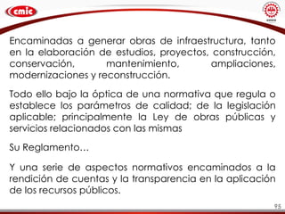95
Encaminadas a generar obras de infraestructura, tanto
en la elaboración de estudios, proyectos, construcción,
conservación, mantenimiento, ampliaciones,
modernizaciones y reconstrucción.
Todo ello bajo la óptica de una normativa que regula o
establece los parámetros de calidad; de la legislación
aplicable; principalmente la Ley de obras públicas y
servicios relacionados con las mismas
Su Reglamento…
Y una serie de aspectos normativos encaminados a la
rendición de cuentas y la transparencia en la aplicación
de los recursos públicos.
 