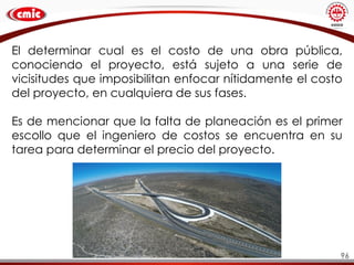 96
El determinar cual es el costo de una obra pública,
conociendo el proyecto, está sujeto a una serie de
vicisitudes que imposibilitan enfocar nítidamente el costo
del proyecto, en cualquiera de sus fases.
Es de mencionar que la falta de planeación es el primer
escollo que el ingeniero de costos se encuentra en su
tarea para determinar el precio del proyecto.
 