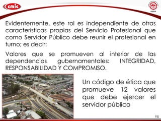 98
Evidentemente, este rol es independiente de otras
características propias del Servicio Profesional que
como Servidor Público debe reunir el profesional en
turno; es decir:
Valores que se promueven al interior de las
dependencias gubernamentales: INTEGRIDAD,
RESPONSABILIDAD Y COMPROMISO.
Un código de ética que
promueve 12 valores
que debe ejercer el
servidor público
 