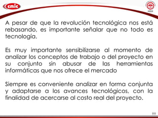 99
A pesar de que la revolución tecnológica nos está
rebasando, es importante señalar que no todo es
tecnología.
Es muy importante sensibilizarse al momento de
analizar los conceptos de trabajo o del proyecto en
su conjunto sin abusar de las herramientas
informáticas que nos ofrece el mercado
Siempre es conveniente analizar en forma conjunta
y adaptarse a los avances tecnológicos, con la
finalidad de acercarse al costo real del proyecto.
 