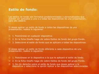 Estilo de fondo:
Los estilos de fondo son formatos predeterminados o personalizados que
pueden ser aplicados a una o a todas las diapositivas de una presentación,
para ello deberá:
Sí desea aplicar un estilo de fondo a todas las diapositivas de una
presentación, realice lo siguiente:
 1. Posiciónese en cualquier diapositiva.
 2. En la ficha Diseño haga clic sobre Estilos de fondo del grupo Fondo.
 3. Seleccione el estilo de fondo que se aplicara a todas las diapositivas.
Sí desea aplicar un estilo de fondo diferente a cada diapositiva de una
presentación, realice lo siguiente:
 1. Posiciónese en la diapositiva a la que le aplicará el estilo de fondo.
 2. En la ficha Diseño haga clic sobre Estilos de fondo del grupo Fondo.
 3. De clic derecho sobre el estilo de fondo que desee aplicar a la
diapositiva y seleccione la opción Aplicar a las diapositivas seleccionadas.
 
