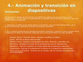 4.- Animación y transición en
diapositivasAnimación:
Permite aplicar efectos de movimiento a los diferentes objetos que se encuentran en las
diapositivas, y con ello lograr una presentación en pantalla más profesional y llamativa, para ello
puede realizar lo siguiente:
1. Seleccione el objeto al que desea aplicar la animación, vaya a la ficha Animaciones y en el
grupo Animaciones, seleccione la opción Personalizar animación.
2. En la ventana lateral derecha llamada Personalizar animación, presione el botón Agregar efecto
y seleccione el efecto de animación adecuado que se encuentra dentro de cada categoría.
 Agregar efecto / Cambiar efecto: Agrega o modifica un efecto.
 Quitar: Elimina el efecto seleccionado.
 Modificar texto: Establece propiedades de inicio, dirección, velocidad, etc.
 Reordenar: Establece el orden de las animaciones que se reproducirán.
 Reproducir: Permite visualizar en modo diseño las animaciones aplicadas.
 Presentación: Ejecuta la presentación iniciando en la diapositiva seleccionada .
 Vista previa automática: Permite ver en tiempo real los cambios de animación y
sus propiedades .
 