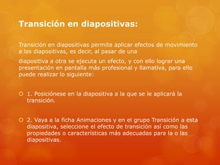 Transición en diapositivas:
Transición en diapositivas permite aplicar efectos de movimiento
a las diapositivas, es decir, al pasar de una
diapositiva a otra se ejecuta un efecto, y con ello lograr una
presentación en pantalla más profesional y llamativa, para ello
puede realizar lo siguiente:
 1. Posiciónese en la diapositiva a la que se le aplicará la
transición.
 2. Vaya a la ficha Animaciones y en el grupo Transición a esta
diapositiva, seleccione el efecto de transición así como las
propiedades o características más adecuadas para la o las
diapositivas.
 