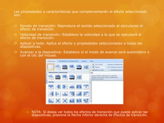 Las propiedades o características que complementarán el efecto seleccionado
son:
 Sonido de transición: Reproduce el sonido seleccionado al ejecutarse el
efecto de transición.
 Velocidad de transición: Establece la velocidad a la que se ejecutará el
efecto de transición.
 Aplicar a todo: Aplica el efecto y propiedades seleccionadas a todas las
diapositivas.
 Avanzar a la diapositiva: Establece sí el modo de avance será automático o
con el clic del mouse.
 NOTA: Sí desea ver todos los efectos de transición que puede aplicar las
diapositivas, presione la flecha inferior derecha de Efectos de transición.
 