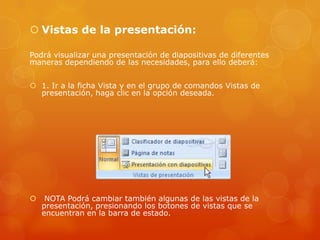  Vistas de la presentación:
Podrá visualizar una presentación de diapositivas de diferentes
maneras dependiendo de las necesidades, para ello deberá:
 1. Ir a la ficha Vista y en el grupo de comandos Vistas de
presentación, haga clic en la opción deseada.
 NOTA Podrá cambiar también algunas de las vistas de la
presentación, presionando los botones de vistas que se
encuentran en la barra de estado.
 