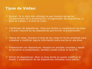 Tipos de Vistas:
 Normal: Es la vista más utilizada ya que muestra las partes
fundamentales de la presentación, el organizador de diapositivas, el
área de trabajo y el área de notas.
 Clasificador de diapositivas: Vista que facilita la visualización de todas
o la gran mayoría de las diapositivas que forman la presentación.
 Página de notas: Muestra el área de las notas en forma ampliada para
visualizar o modificar alguna información extra escrita en esa área.
 Presentación con diapositivas: Muestra en pantalla completa y desde
el comienzo la presentación, también puede utilizar la tecla F5.
 Patrón de diapositivas: Abre un área donde se puede modificar el
diseño y presentación de las diapositivas utilizadas como patrón.
 