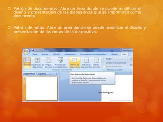  Patrón de documentos: Abre un área donde se puede modificar el
diseño y presentación de las diapositivas que se imprimirán como
documento.
 Patrón de notas: Abre un área donde se puede modificar el diseño y
presentación de las notas de la diapositiva.
 