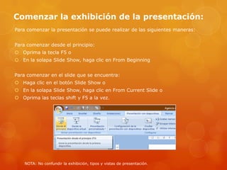Comenzar la exhibición de la presentación:
Para comenzar la presentación se puede realizar de las siguientes maneras:
Para comenzar desde el principio:
 Oprima la tecla F5 o
 En la solapa Slide Show, haga clic en From Beginning
Para comenzar en el slide que se encuentra:
 Haga clic en el botón Slide Show o
 En la solapa Slide Show, haga clic en From Current Slide o
 Oprima las teclas shift y F5 a la vez.
NOTA: No confundir la exhibición, tipos y vistas de presentación.
 