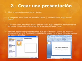2.- Crear una presentación
 Abrir presentaciones nuevas en blanco.
 1. Haga clic en el botón de Microsoft Office y, a continuación, haga clic en
Nueva.
 2. En el cuadro de dialogo Nueva presentación, haga doble clic en Presentación
en blanco, o seleccione dicha opción y presione el botón Crear.
 También podrá crear presentaciones nuevas en blanco a través del método
abreviado CTRL + U, o presionando el botón Nuevo de la barra de herramientas
de accesos directos.
 