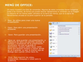 MENÚ DE OFFICE:
 New: Se utiliza para crear una nueva
presentación.
 Open: Para abrir una presentación
existente.
 Save: Para guardar una presentación.
 Save as: para guardar una presentación, a
diferencia de Save nos permite cambiar el
nombre y localización de la presentación.
La primera vez que se guarda el
documento, aunque utilice Save, como
tiene que ponerle nombre e indicar donde
se va a guardar va salir la misma caja de
dialogo que cuando utiliza Save As.
 Print: Para imprimir los slides,
anotaciones, bosquejo o notas para la
audiencia.
Un menú muestra una lista de comandos. Algunos de estos comandos tienen imágenes
junto a los mismos, de forma que pueda asociar rápidamente el comando con la imagen.
La mayoría de los menús están ubicados en la barra de menús, que es la barra de
herramientas situada en la parte superior de la pantalla.
 