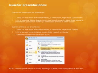 Guardar presentaciones:
Guardar una presentación por primera vez:
 1. Haga clic en el botón de Microsoft Office y, a continuación, haga clic en Guardar como.
 2. En el cuadro de diálogo Guardar como, vaya hasta la ubicación donde desea guardar la
presentación, escríbale un nombre y a continuación presione el botón Guardar.
Guardar cambios a una presentación:
 1. Haga clic en el botón de Microsoft Office y, a continuación, haga clic en Guardar.
 2. En la barra de herramientas de acceso rápido, haga clic en Guardar
 3. Presione la combinación de teclas CTRL+G.
NOTA: También podrá activar el cuadro de dialogo Guardar como presionando la tecla F12.
 