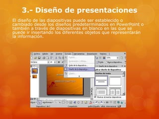 3.- Diseño de presentaciones
El diseño de las diapositivas puede ser establecido o
cambiado desde los diseños predeterminados en PowerPoint o
también a través de diapositivas en blanco en las que se
puede ir insertando los diferentes objetos que representarán
la información.
 