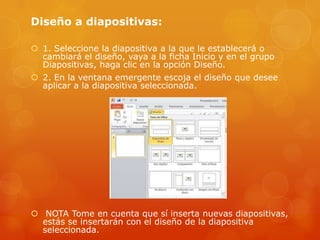 Diseño a diapositivas:
 1. Seleccione la diapositiva a la que le establecerá o
cambiará el diseño, vaya a la ficha Inicio y en el grupo
Diapositivas, haga clic en la opción Diseño.
 2. En la ventana emergente escoja el diseño que desee
aplicar a la diapositiva seleccionada.
 NOTA Tome en cuenta que sí inserta nuevas diapositivas,
estás se insertarán con el diseño de la diapositiva
seleccionada.
 