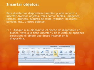 Insertar objetos:
Para diseñar las diapositivas también puede recurrir a
insertar diversos objetos, tales como: tablas, imágenes,
formas, gráficos, cuadros de texto, wordart, películas,
sonidos, etc., u otros objetos.
 1. Aplique a su diapositiva el diseño de diapositiva en
blanco, vaya a la ficha Insertar y de la cinta de opciones
seleccione el objeto que desee insertar en la
diapositiva.
 