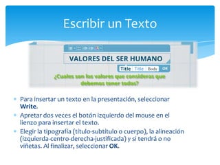 Escribir un Texto




Para insertar un texto en la presentación, seleccionar
Write.
Apretar dos veces el botón izquierdo del mouse en el
lienzo para insertar el texto.
Elegir la tipografía (título-subtítulo o cuerpo), la alineación
(izquierda-centro-derecha-justificada) y si tendrá o no
viñetas. Al finalizar, seleccionar OK.
 