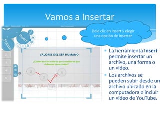 Vamos a Insertar
          Dele clic en Insert y elegir
           una opción de Insertar


                     La herramienta Insert
                     permite insertar un
                     archivo, una forma o
                     un video.
                     Los archivos se
                     pueden subir desde un
                     archivo ubicado en la
                     computadora o incluir
                     un video de YouTube.
 