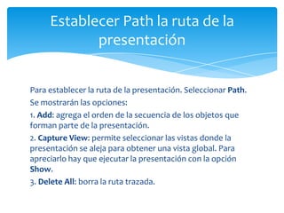 Establecer Path la ruta de la
            presentación


Para establecer la ruta de la presentación. Seleccionar Path.
Se mostrarán las opciones:
1. Add: agrega el orden de la secuencia de los objetos que
forman parte de la presentación.
2. Capture View: permite seleccionar las vistas donde la
presentación se aleja para obtener una vista global. Para
apreciarlo hay que ejecutar la presentación con la opción
Show.
3. Delete All: borra la ruta trazada.
 