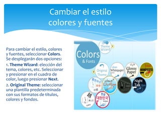 Cambiar el estilo
                      colores y fuentes

Para cambiar el estilo, colores
y fuentes, seleccionar Colors.
Se desplegarán dos opciones:
1. Theme Wizard: elección del
tema, colores, etc. Seleccionar
y presionar en el cuadro de
color, luego presionar Next.
2. Original Theme: seleccionar
una plantilla predeterminada
con sus formatos de títulos,
colores y fondos.
 