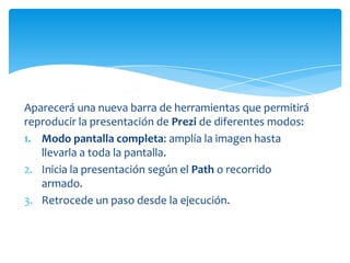 Aparecerá una nueva barra de herramientas que permitirá
reproducir la presentación de Prezi de diferentes modos:
1. Modo pantalla completa: amplía la imagen hasta
   llevarla a toda la pantalla.
2. Inicia la presentación según el Path o recorrido
   armado.
3. Retrocede un paso desde la ejecución.
 