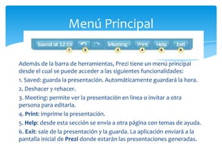 Menú Principal

Además de la barra de herramientas, Prezi tiene un menú principal
desde el cual se puede acceder a las siguientes funcionalidades:
1. Saved: guarda la presentación. Automáticamente guardará la hora.
2. Deshacer y rehacer.
3. Meeting: permite ver la presentación en línea o invitar a otra
persona para editarla.
4. Print: imprime la presentación.
5. Help: desde esta sección se envía a otra página con temas de ayuda.
6. Exit: sale de la presentación y la guarda. La aplicación enviará a la
pantalla inicial de Prezi donde estarán las presentaciones generadas.
 