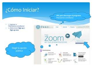¿Cómo Iniciar?
                            URL para descargar el programa
                            http://prezi.com/#prezi


 1. Ingresar a
 http://prezi.com/#prezi
 2. Seleccionar Sign up o
     Sign up now




      Elegir la opción
          pública
 
