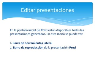 Editar presentaciones


En la pantalla inicial de Prezi están disponibles todas las
presentaciones generadas. En este menú se puede ver:

1. Barra de herramientas lateral
2. Barra de reproducción de la presentación Prezi
 