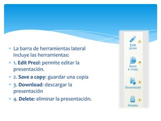 La barra de herramientas lateral
incluye las herramientas:
1. Edit Prezi: permite editar la
presentación.
2. Save a copy: guardar una copia
3. Download: descargar la
presentación
4. Delete: eliminar la presentación.
 