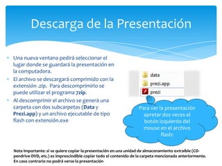 Descarga de la Presentación

Una nueva ventana pedirá seleccionar el
lugar donde se guardará la presentación en
la computadora.
El archivo se descargará comprimido con la
extensión .zip. Para descomprimirlo se
puede utilizar el programa 7zip.
Al descomprimir el archivo se generá una
carpeta con dos subcarpetas (Data y                               Para ver la presentación
Prezi.app) y un archivo ejecutable de tipo                          apretar dos veces el
flash con extensión.exe                                             botón izquierdo del
                                                                    mouse en el archivo
                                                                            flash:

Nota importante: si se quiere copiar la presentación en una unidad de almacenamiento extraíble (CD-
pendrive-DVD, etc.) es imprescindible copiar todo el contenido de la carpeta mencionada anteriormente.
En caso contrario no podrá verse la presentación
 