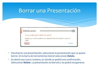 Borrar una Presentación




Para borrar una presentación, seleccionar la presentación que se quiere
borrar. En la barra de herramientas lateral seleccionar Delete.
Se abrirá una nueva ventana, en donde se pedirá una confirmación.
Seleccionar Delete. La presentación se borrará y no podrá recuperarse.
 