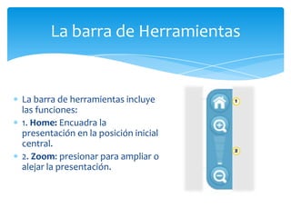 La barra de Herramientas


La barra de herramientas incluye
las funciones:
1. Home: Encuadra la
presentación en la posición inicial
central.
2. Zoom: presionar para ampliar o
alejar la presentación.
 