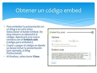 Obtener un código embed

Para embeber la presentación en
un blog o en otro sitios.
Seleccionar el botón Embed. De
esta manera se obtendrá el
código. Aparecerá una nueva
ventana con el Embed code
(código para embeber).
Copiar y pegar el código en donde
se desea incluir la presentación
(por ejemplo, el blog
institucional).
Al finalizar, seleccionar Close.
 
